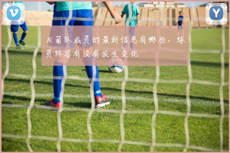 火箭队成员的最新信息有哪些，球员阵容有没有发生变化