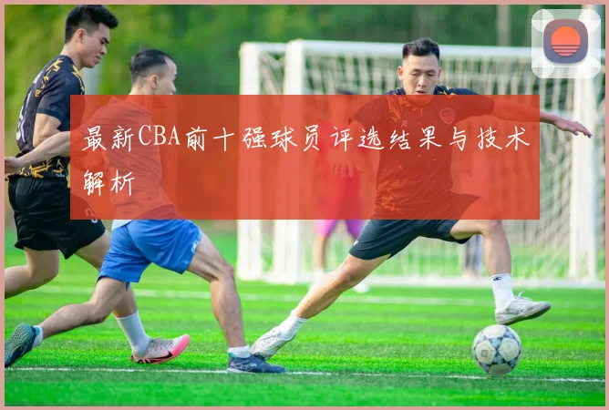 最新CBA前十强球员评选结果与技术解析