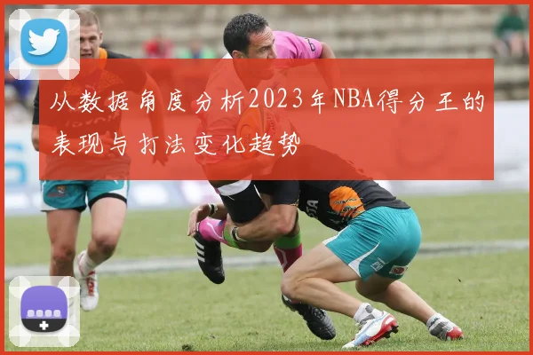 从数据角度分析2023年NBA得分王的表现与打法变化趋势