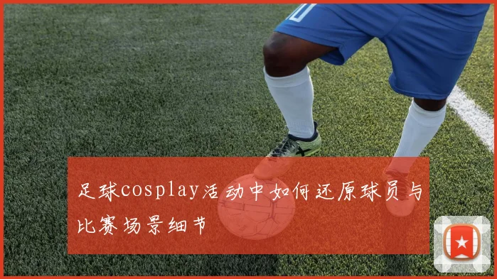 足球cosplay活动中如何还原球员与比赛场景细节