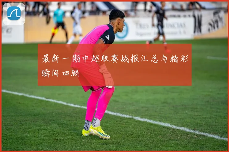 最新一期中超联赛战报汇总与精彩瞬间回顾